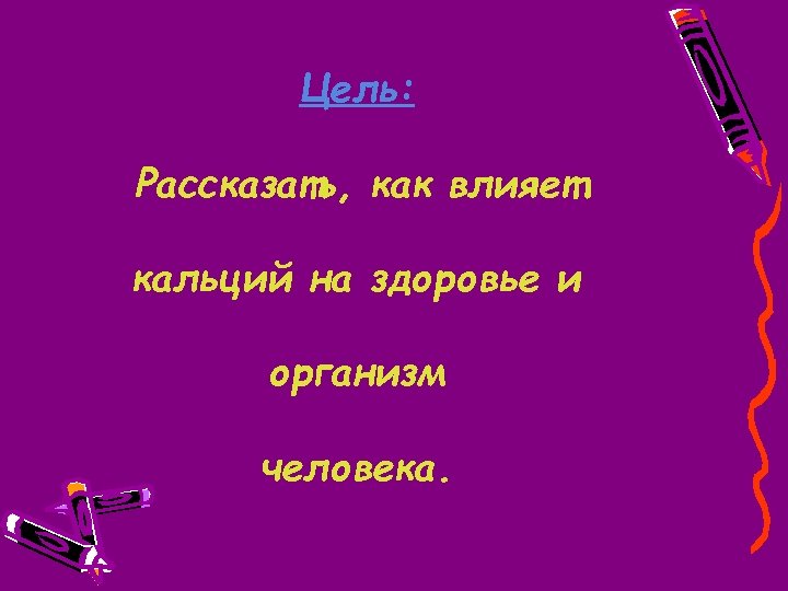 Цель: Рассказать, как влияет кальций на здоровье и организм человека. 