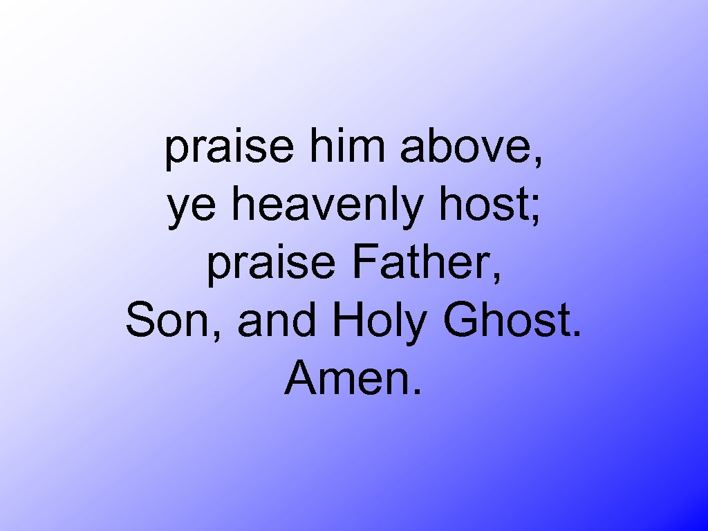 praise him above, ye heavenly host; praise Father, Son, and Holy Ghost. Amen. 