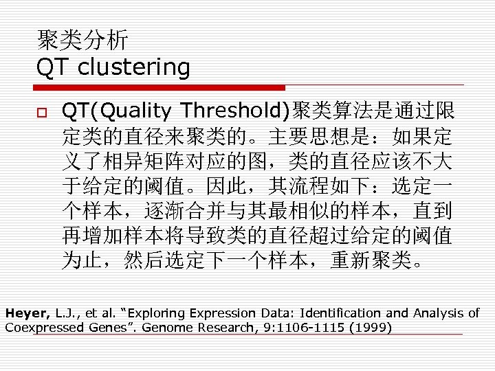 聚类分析 QT clustering o QT(Quality Threshold)聚类算法是通过限 定类的直径来聚类的。主要思想是：如果定 义了相异矩阵对应的图，类的直径应该不大 于给定的阈值。因此，其流程如下：选定一 个样本，逐渐合并与其最相似的样本，直到 再增加样本将导致类的直径超过给定的阈值 为止，然后选定下一个样本，重新聚类。 Heyer, L.