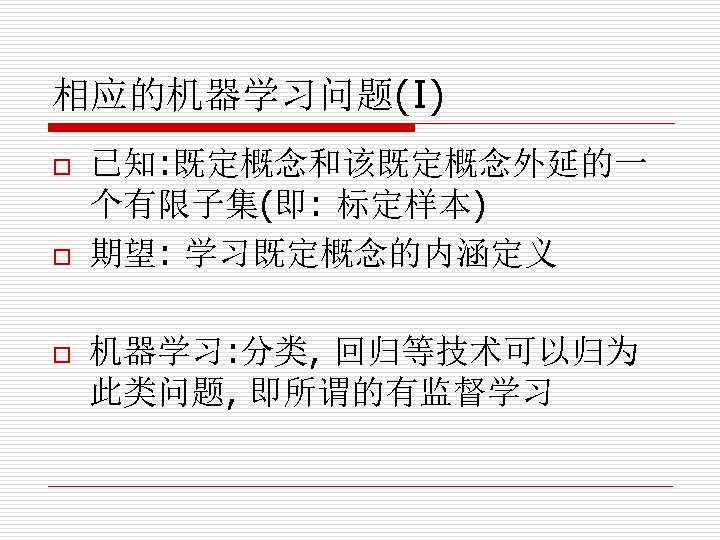 相应的机器学习问题(I) o o o 已知: 既定概念和该既定概念外延的一 个有限子集(即: 标定样本) 期望: 学习既定概念的内涵定义 机器学习: 分类, 回归等技术可以归为 此类问题,