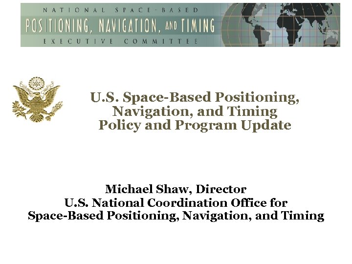 U. S. Space-Based Positioning, Navigation, and Timing Policy and Program Update Michael Shaw, Director