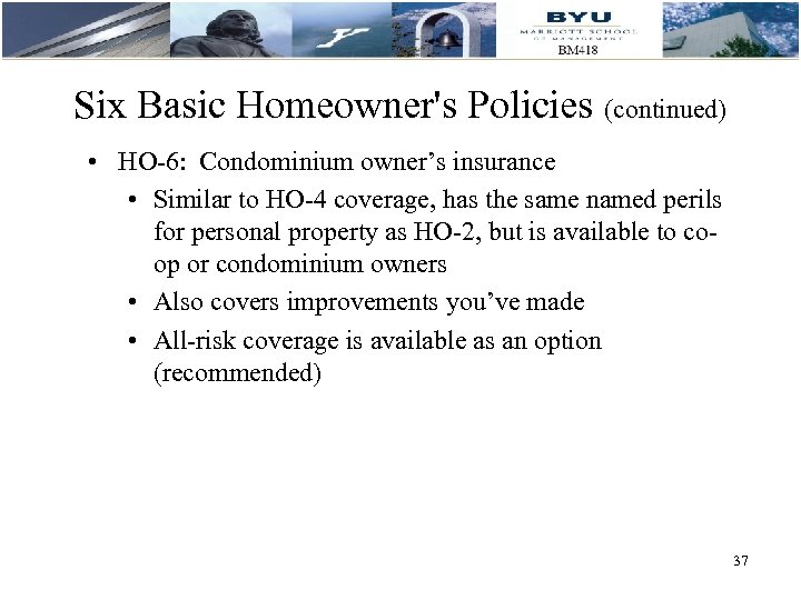 Six Basic Homeowner's Policies (continued) • HO-6: Condominium owner’s insurance • Similar to HO-4