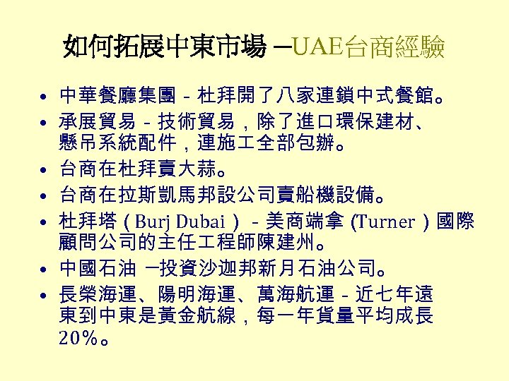 如何拓展中東市場 ─UAE台商經驗 • 中華餐廳集團－杜拜開了八家連鎖中式餐館。 • 承展貿易－技術貿易，除了進口環保建材、 懸吊系統配件，連施 全部包辦。 • 台商在杜拜賣大蒜。 • 台商在拉斯凱馬邦設公司賣船機設備。 • 杜拜塔（Burj