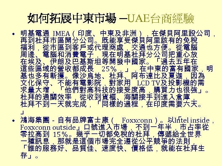 如何拓展中東市場 ─UAE台商經驗 • 明基電通 IMEA（印度、中東及非洲），在傑貝阿里設公司， 再到杜拜市區開分公司。既能享受傑貝阿里該有的免稅 福利，從市區到客戶或代理商處，交通也方便。從電腦 周邊、電腦和消費電子，現在明基杜拜分公司把重心放 在埃及、伊朗及巴基斯坦等開發中國家。「過去五年在 這些區域的營收都成長 25％，」，在中東的富有國家，明 基也多有斬獲。像沙烏地、杜拜、阿布達比及夏迦，因為 文化保守、不能有電影院，對家用 LCD