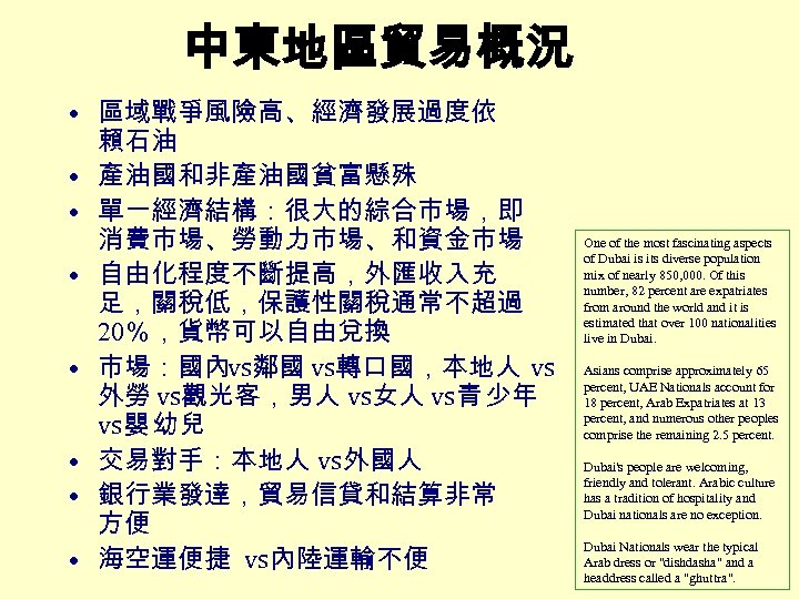 中東地區貿易概況 • 區域戰爭風險高、經濟發展過度依 賴石油 • 產油國和非產油國貧富懸殊 • 單一經濟結構：很大的綜合市場，即 消費市場、勞動力市場、和資金市場 • 自由化程度不斷提高，外匯收入充 足，關稅低，保護性關稅通常不超過 20％，貨幣可以自由兌換 •