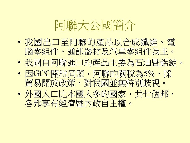 阿聯大公國簡介 • 我國出口至阿聯的產品以合成纖維、電 腦零組件、通訊器材及汽車零組件為主。 • 我國自阿聯進口的產品主要為石油暨鋁錠。 • 因GCC關稅同盟，阿聯的關稅為 5%，採 貿易開放政策，對我國並無特別歧視。 • 外國人口比本國人多的國家，共七個邦， 各邦享有經濟暨內政自主權。 