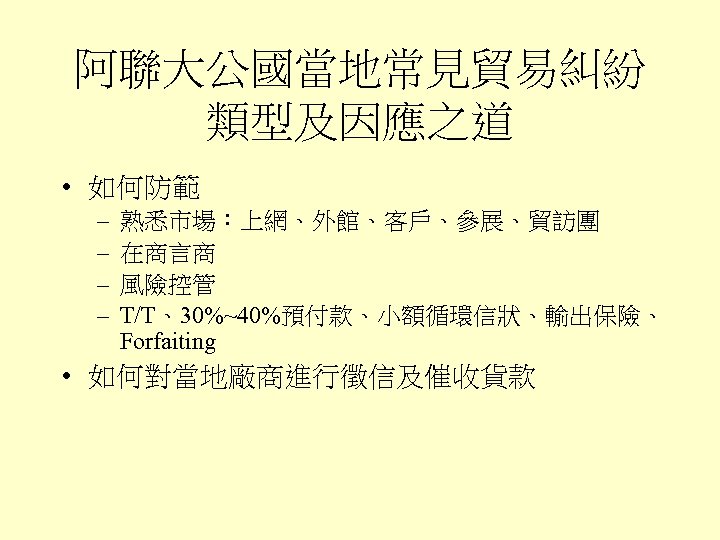 阿聯大公國當地常見貿易糾紛 類型及因應之道 • 如何防範 – – 熟悉市場：上網、外館、客戶、參展、貿訪團 在商言商 風險控管 T/T、30%~40%預付款、小額循環信狀、輸出保險、 Forfaiting • 如何對當地廠商進行徵信及催收貨款 