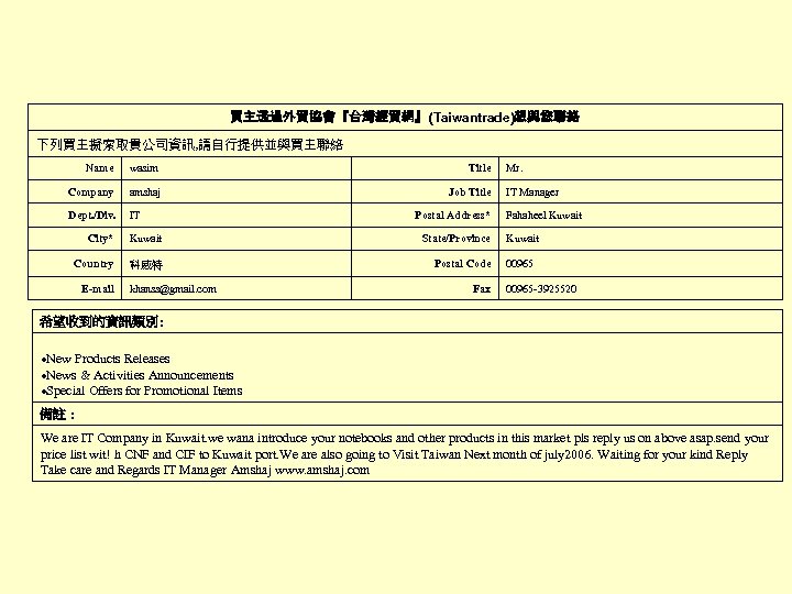 買主透過外貿協會『台灣經貿網』(Taiwantrade)想與您聯絡 下列買主擬索取貴公司資訊, 請自行提供並與買主聯絡 Name wasim Title Company amshaj Job Title Dept. /Div. IT City*
