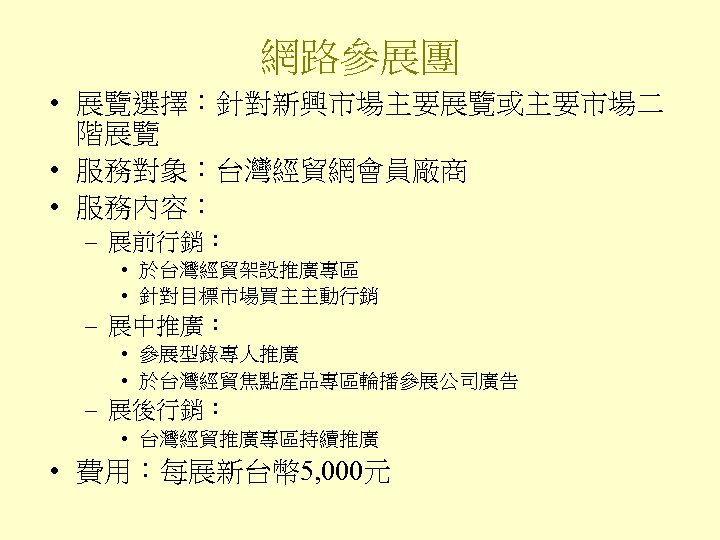 網路參展團 • 展覽選擇：針對新興市場主要展覽或主要市場二 階展覽 • 服務對象：台灣經貿網會員廠商 • 服務內容： – 展前行銷： • 於台灣經貿架設推廣專區 • 針對目標市場買主主動行銷