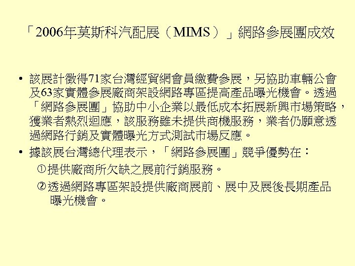 「2006年莫斯科汽配展（MIMS）」網路參展團成效 • 該展計徵得 71家台灣經貿網會員繳費參展，另協助車輛公會 及63家實體參展廠商架設網路專區提高產品曝光機會。透過 「網路參展團」協助中小企業以最低成本拓展新興市場策略， 獲業者熱烈迴應，該服務雖未提供商機服務，業者仍願意透 過網路行銷及實體曝光方式測試市場反應。 • 據該展台灣總代理表示，「網路參展團」競爭優勢在： 提供廠商所欠缺之展前行銷服務。 透過網路專區架設提供廠商展前、展中及展後長期產品 曝光機會。 