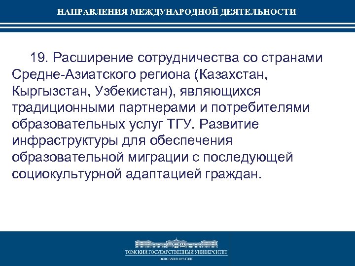 НАПРАВЛЕНИЯ МЕЖДУНАРОДНОЙ ДЕЯТЕЛЬНОСТИ 19. Расширение сотрудничества со странами Средне-Азиатского региона (Казахстан, Кыргызстан, Узбекистан), являющихся