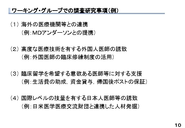 ワーキング・グループでの調査研究事項（例） （１） 海外の医療機関等との連携 　　 （例：ＭＤアンダーソンとの提携） （２） 高度な医療技術を有する外国人医師の誘致 　　 （例：外国医師の臨床修練制度の活用） （３） 臨床留学を希望する意欲ある医師等に対する支援 　　 （例：生活費の助成，資金貸与，帰国後ポストの保証） （４）