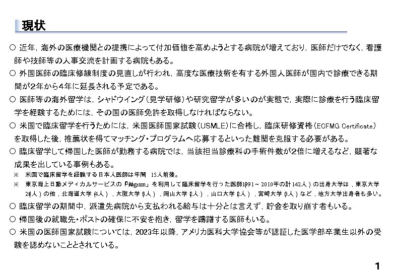 現状 〇 近年，海外の医療機関との提携によって付加価値を高めようとする病院が増えており，医師だけでなく，看護 　師や技師等の人事交流を計画する病院もある。 〇 外国医師の臨床修練制度の見直しが行われ，高度な医療技術を有する外国人医師が国内で診療できる期 　間が２年から４年に延長される予定である。 〇 医師等の海外留学は，シャドウイング（見学研修）や研究留学が多いのが実態で，実際に診療を行う臨床留 　学を経験するためには，その国の医師免許を取得しなければならない。 〇 米国で臨床留学を行うためには，米国医師国家試験（USMLE）に合格し，臨床研修資格（ECFMG Certificate） 　を取得した後，推薦状を得てマッチング・プログラムへ応募するといった難関を克服する必要がある。
