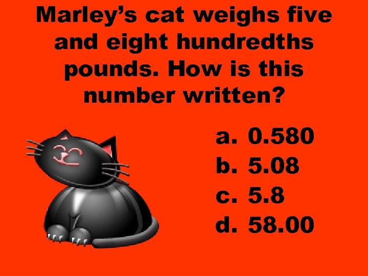 Marley’s cat weighs five and eight hundredths pounds. How is this number written? a.