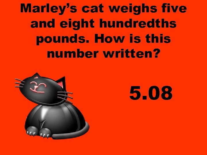 Marley’s cat weighs five and eight hundredths pounds. How is this number written? 5.