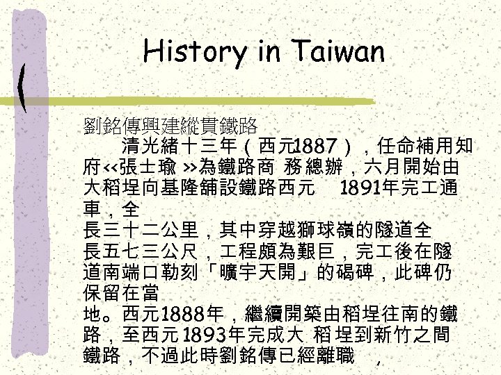 History in Taiwan 劉銘傳興建縱貫鐵路 　　清光緒十三年（西元1887），任命補用知 府 <<張士瑜 >>為鐵路商 務 總辦，六月開始由 大稻埕向基隆舖設鐵路西元 1891年完 通 車，全