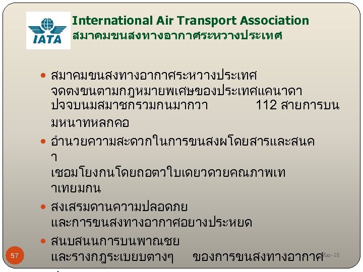 International Air Transport Association สมาคมขนสงทางอากาศระหวางประเทศ 57 จดตงขนตามกฎหมายพเศษของประเทศแคนาดา ปจจบนมสมาชกรวมกนมากวา 112 สายการบน มหนาทหลกคอ อำนวยความสะดวกในการขนสงผโดยสารและสนค า เชอมโยงกนโดยถอตวใบเดยวดวยคณภาพเท