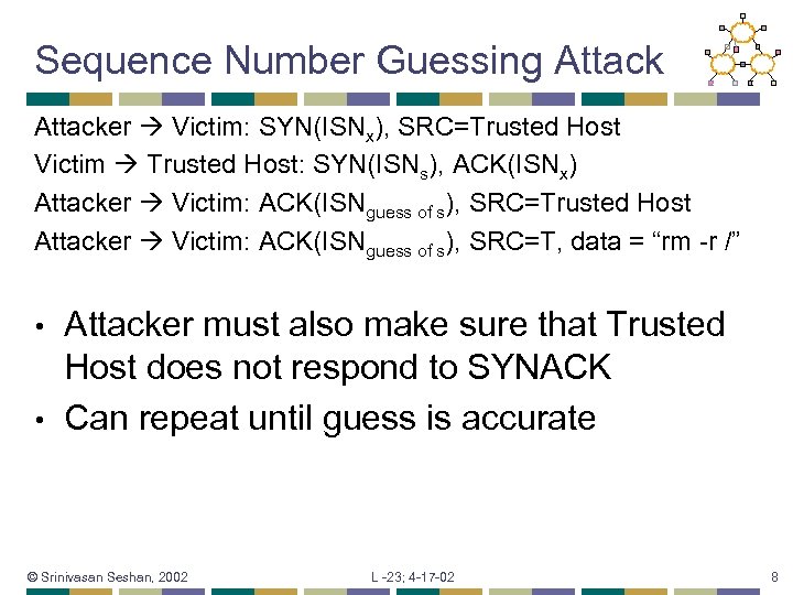 Sequence Number Guessing Attacker Victim: SYN(ISNx), SRC=Trusted Host Victim Trusted Host: SYN(ISNs), ACK(ISNx) Attacker