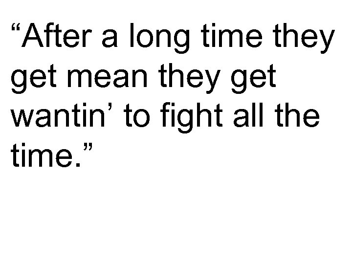 “After a long time they get mean they get wantin’ to fight all the