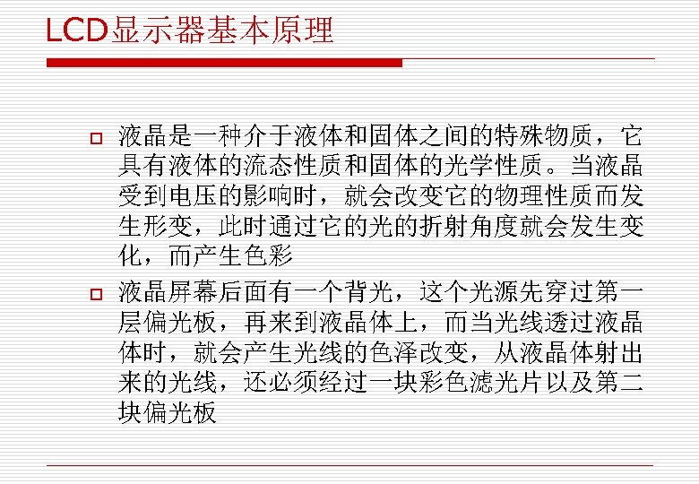 LCD显示器基本原理 o o 液晶是一种介于液体和固体之间的特殊物质，它 具有液体的流态性质和固体的光学性质。当液晶 受到电压的影响时，就会改变它的物理性质而发 生形变，此时通过它的光的折射角度就会发生变 化，而产生色彩 液晶屏幕后面有一个背光，这个光源先穿过第一 层偏光板，再来到液晶体上，而当光线透过液晶 体时，就会产生光线的色泽改变，从液晶体射出 来的光线，还必须经过一块彩色滤光片以及第二 块偏光板 