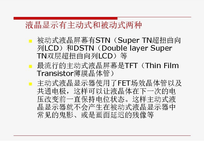 液晶显示有主动式和被动式两种 n n n 被动式液晶屏幕有STN（Super TN超扭曲向 列LCD）和DSTN（Double layer Super TN双层超扭曲向列LCD）等 最流行的主动式液晶屏幕是TFT（Thin Film Transistor薄膜晶体管） 主动式液晶显示器使用了FET场效晶体管以及