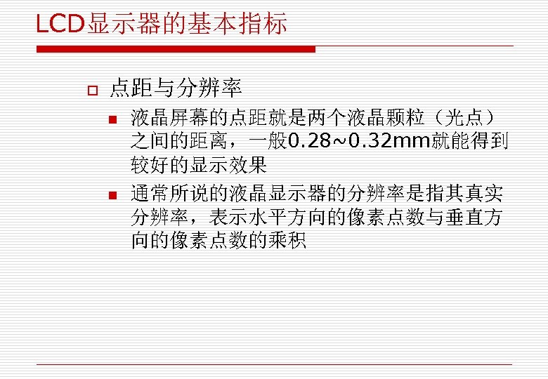 LCD显示器的基本指标 o 点距与分辨率 n n 液晶屏幕的点距就是两个液晶颗粒（光点） 之间的距离，一般 0. 28~0. 32 mm就能得到 较好的显示效果 通常所说的液晶显示器的分辨率是指其真实 分辨率，表示水平方向的像素点数与垂直方