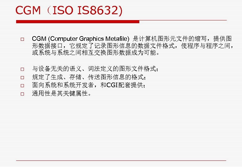 CGM（ISO IS 8632) o o o CGM (Computer Graphics Metafile) 是计算机图形元文件的缩写，提供图 形数据接口，它规定了记录图形信息的数据文件格式，使程序与程序之间， 或系统与系统之间相互交换图形数据成为可能。 与设备无关的语义、词法定义的图形文件格式；