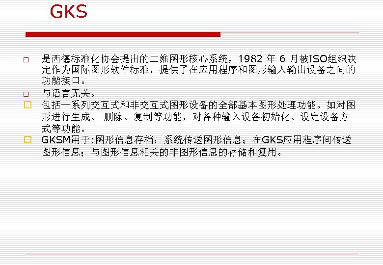 GKS 是西德标准化协会提出的二维图形核心系统，1982 年 6 月被ISO组织决 定作为国际图形软件标准，提供了在应用程序和图形输入输出设备之间的 功能接口。 o 与语言无关。 o 包括一系列交互式和非交互式图形设备的全部基本图形处理功能。如对图 形进行生成、 删除、复制等功能，对各种输入设备初始化、设定设备方 式等功能。