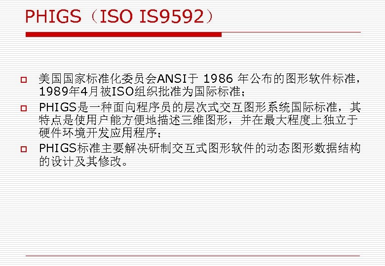 PHIGS（ISO IS 9592） o o o 美国国家标准化委员会ANSI于 1986 年公布的图形软件标准， 1989年 4月被ISO组织批准为国际标准； PHIGS是一种面向程序员的层次式交互图形系统国际标准，其 特点是使用户能方便地描述三维图形，并在最大程度上独立于 硬件环境开发应用程序；
