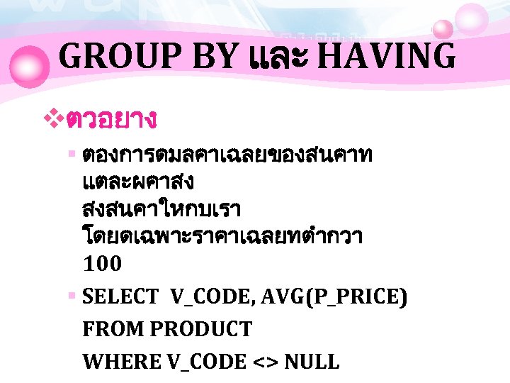 GROUP BY และ HAVING vตวอยาง § ตองการดมลคาเฉลยของสนคาท แตละผคาสง สงสนคาใหกบเรา โดยดเฉพาะราคาเฉลยทตำกวา 100 § SELECT V_CODE,