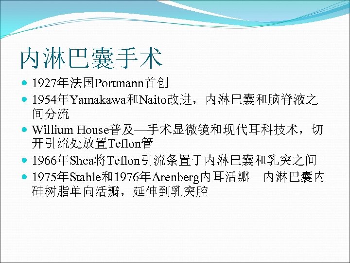 内淋巴囊手术 1927年法国Portmann首创 1954年Yamakawa和Naito改进，内淋巴囊和脑脊液之 间分流 Willium House普及—手术显微镜和现代耳科技术，切 开引流处放置Teflon管 1966年Shea将Teflon引流条置于内淋巴囊和乳突之间 1975年Stahle和1976年Arenberg内耳活瓣—内淋巴囊内 硅树脂单向活瓣，延伸到乳突腔 
