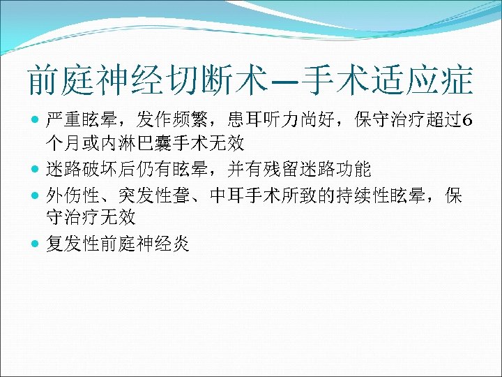 前庭神经切断术—手术适应症 严重眩晕，发作频繁，患耳听力尚好，保守治疗超过6 个月或内淋巴囊手术无效 迷路破坏后仍有眩晕，并有残留迷路功能 外伤性、突发性聋、中耳手术所致的持续性眩晕，保 守治疗无效 复发性前庭神经炎 