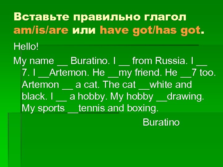 Вставьте правильно глагол am/is/are или have got/has got. Hello! My name __ Buratino. I