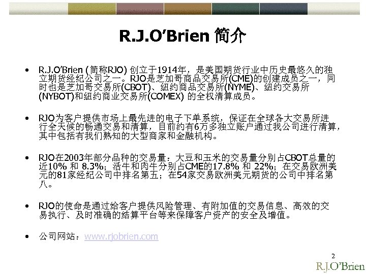 R. J. O’Brien 简介 • R. J. O’Brien (简称RJO) 创立于1914年，是美国期货行业中历史最悠久的独 立期货经纪公司之一。RJO是芝加哥商品交易所(CME)的创建成员之一，同 时也是芝加哥交易所(CBOT)、纽约商品交易所(NYME)、纽约交易所 (NYBOT)和纽约商业交易所(COMEX) 的全权清算成员。