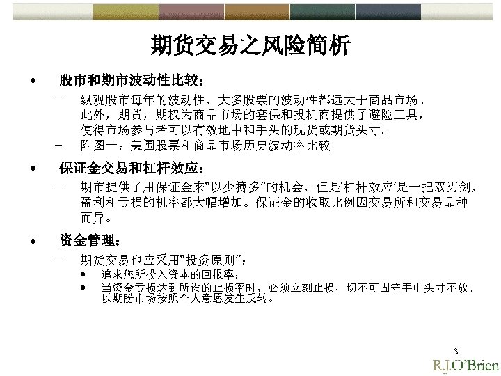 期货交易之风险简析 • 股市和期市波动性比较： – – • 保证金交易和杠杆效应： – • 纵观股市每年的波动性，大多股票的波动性都远大于商品市场。 此外，期货，期权为商品市场的套保和投机商提供了避险 具， 使得市场参与者可以有效地中和手头的现货或期货头寸。 附图一：美国股票和商品市场历史波动率比较