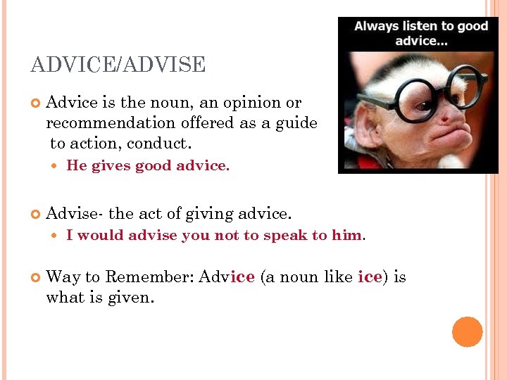 ADVICE/ADVISE Advice is the noun, an opinion or recommendation offered as a guide to