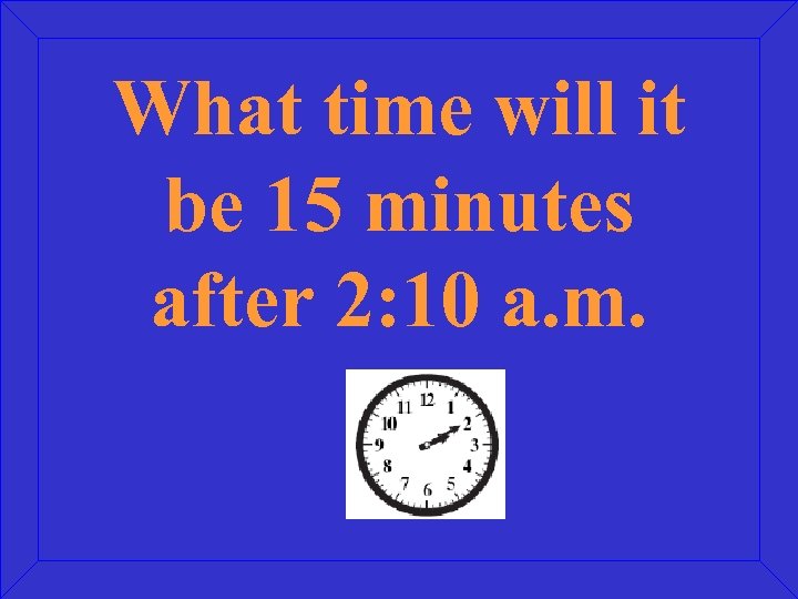 What time will it be 15 minutes after 2: 10 a. m. 