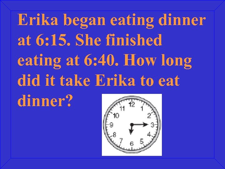 Erika began eating dinner at 6: 15. She finished eating at 6: 40. How