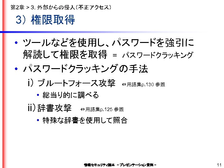 第 2章 > 3. 外部からの侵入（不正アクセス） 3） 権限取得 • ツールなどを使用し、パスワードを強引に 解読して権限を取得　=　パスワードクラッキング • パスワードクラッキングの手法 　　i） ブルートフォース攻撃　⇔用語集p.