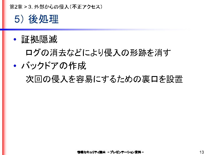 第 2章 > 3. 外部からの侵入（不正アクセス） 5） 後処理 • 証拠隠滅 　　ログの消去などにより侵入の形跡を消す • バックドアの作成 　　次回の侵入を容易にするための裏口を設置 情報セキュリティ読本　–