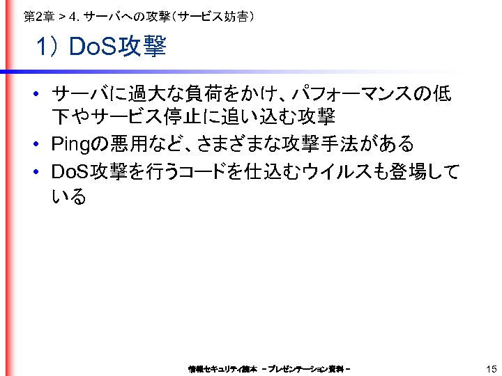 第 2章 > 4. サーバへの攻撃（サービス妨害） 1） Do. S攻撃 • サーバに過大な負荷をかけ、パフォーマンスの低 下やサービス停止に追い込む攻撃 • Pingの悪用など、さまざまな攻撃手法がある •