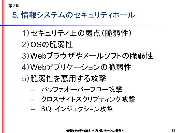 第 2章 5. 情報システムのセキュリティホール 1）セキュリティ上の弱点（脆弱性） 2）OSの脆弱性 3）Webブラウザやメールソフトの脆弱性 4）Webアプリケーションの脆弱性 5）脆弱性を悪用する攻撃 – バッファオーバーフロー攻撃 – クロスサイトスクリプティング攻撃 –