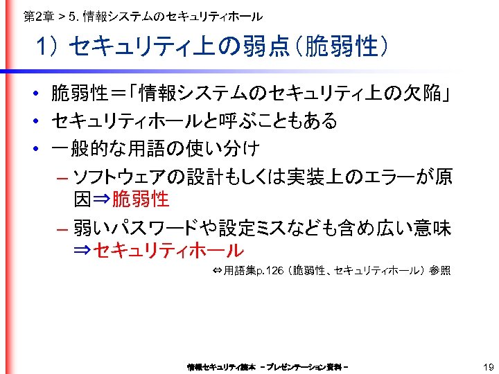 第 2章 > 5. 情報システムのセキュリティホール 1） セキュリティ上の弱点（脆弱性） • 脆弱性＝「情報システムのセキュリティ上の欠陥」 • セキュリティホールと呼ぶこともある • 一般的な用語の使い分け –