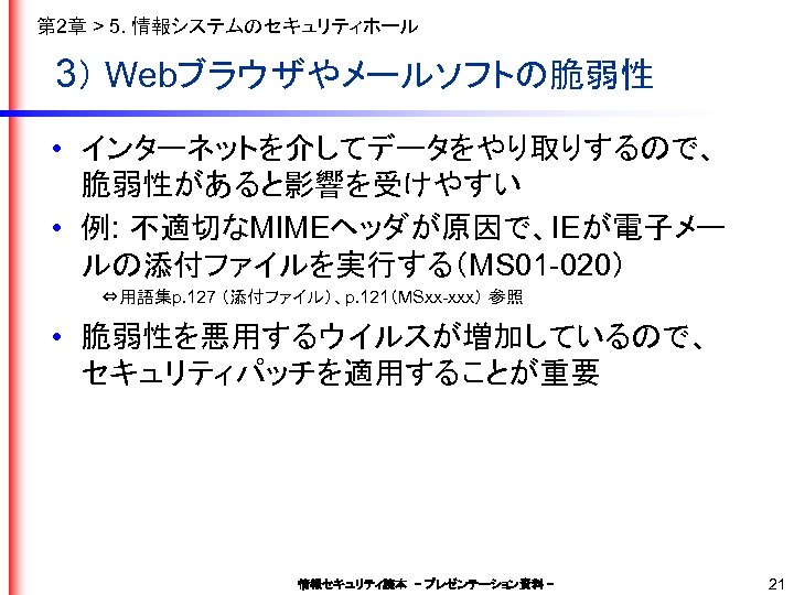 第 2章 > 5. 情報システムのセキュリティホール 3） Webブラウザやメールソフトの脆弱性 • インターネットを介してデータをやり取りするので、 脆弱性があると影響を受けやすい • 例: 不適切なMIMEヘッダが原因で、IEが電子メー ルの添付ファイルを実行する（MS