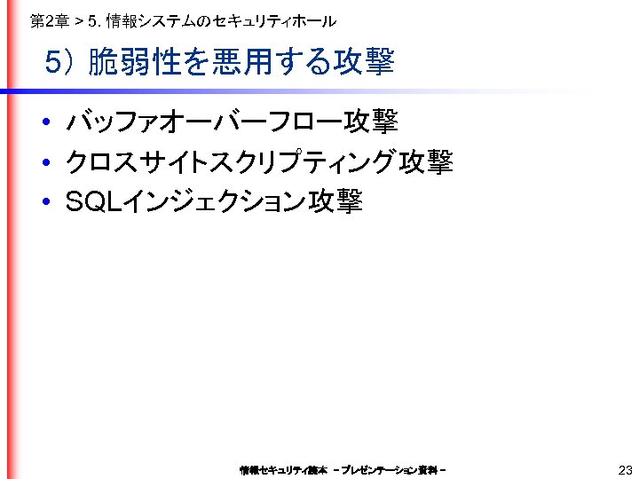第 2章 > 5. 情報システムのセキュリティホール 5） 脆弱性を悪用する攻撃 • バッファオーバーフロー攻撃 • クロスサイトスクリプティング攻撃 • SQLインジェクション攻撃 情報セキュリティ読本　–