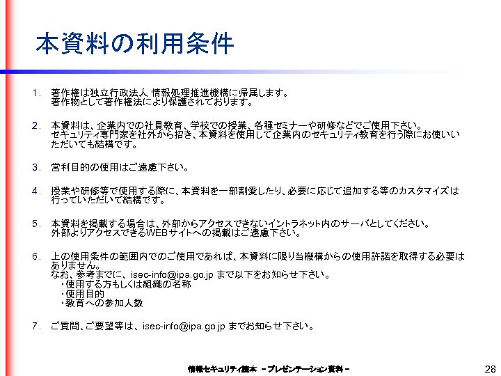本資料の利用条件 1. 著作権は独立行政法人 情報処理推進機構に帰属します。 著作物として著作権法により保護されております。 2. 本資料は、企業内での社員教育、学校での授業、各種セミナーや研修などでご使用下さい。 セキュリティ専門家を社外から招き、本資料を使用して企業内のセキュリティ教育を行う際にお使いい ただいても結構です。 3. 営利目的の使用はご遠慮下さい。 4. 授業や研修等で使用する際に、本資料を一部割愛したり、必要に応じて追加する等のカスタマイズは 行っていただいて結構です。