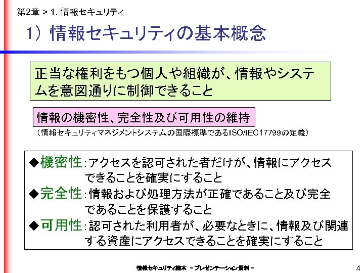 第 2章 > 1. 情報セキュリティ 1） 情報セキュリティの基本概念 正当な権利をもつ個人や組織が、情報やシステ ムを意図通りに制御できること 情報の機密性、完全性及び可用性の維持 （情報セキュリティマネジメントシステムの国際標準であるISO/IEC 17799の定義） ◆機密性：アクセスを認可された者だけが、情報にアクセス 　　　　　　　できることを確実にすること
