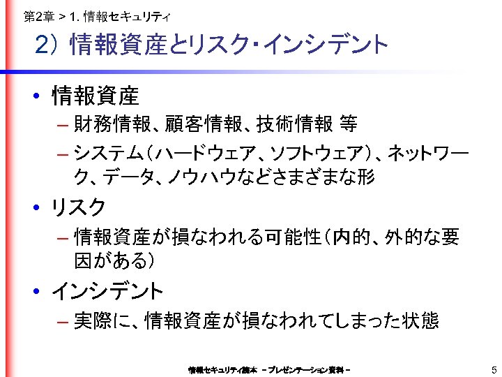 第 2章 > 1. 情報セキュリティ 2） 情報資産とリスク・インシデント • 情報資産 – 財務情報、顧客情報、技術情報 等 – システム（ハードウェア、ソフトウェア）、ネットワー