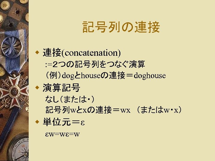 記号列の連接 w 連接(concatenation) : =２つの記号列をつなぐ演算 （例）dogとhouseの連接＝doghouse w 演算記号 なし（または・） 記号列wとxの連接＝wx　（またはw・x） w 単位元＝ε εw=wε=w 