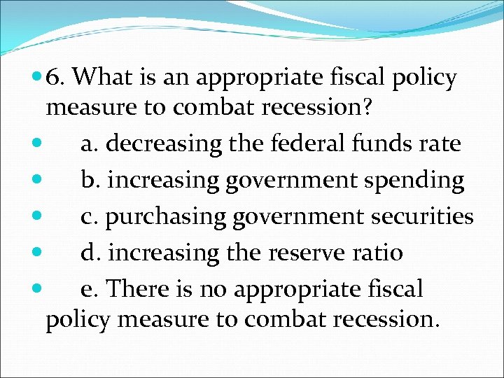  6. What is an appropriate fiscal policy measure to combat recession? a. decreasing